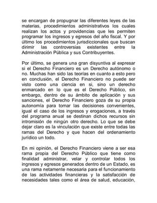 se encargan de propugnar las diferentes leyes de las
materias, procedimientos administrativos los cuales
realizan los actos y providencias que les permiten
programar los ingresos y egresos del año fiscal. Y por
último los procedimientos jurisdiccionales que buscan
dirimir las controversias existentes entre la
Administración Pública y sus Contribuyentes.
Por último, se genera una gran disyuntiva al expresar
si el Derecho Financiero es un Derecho autónomo o
no. Muchas han sido las teorías en cuanto a esto pero
en conclusión, el Derecho Financiero no puede ser
visto como una ciencia en si, sino un derecho
enmarcado en lo que es el Derecho Público, sin
embargo, dentro de su ámbito de aplicación y sus
sanciones, el Derecho Financiero goza de su propia
autonomía para tomar las decisiones convenientes,
igual el caso de los ingresos y erogaciones, a través
del programa anual se destinan dichos recursos sin
intromisión de ningún otro derecho. Lo que se debe
dejar claro es la vinculación que existe entre todas las
ramas del Derecho y que hacen del ordenamiento
jurídico un todo.
En mi opinión, el Derecho Financiero viene a ser esa
rama propia del Derecho Público que tiene como
finalidad administrar, velar y controlar todos los
ingresos y egresos generados dentro de un Estado, es
una rama netamente necesaria para el funcionamiento
de las actividades financieras y la satisfacción de
necesidades tales como el área de salud, educación,
 