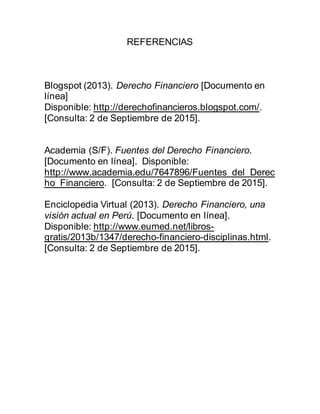 REFERENCIAS
Blogspot (2013). Derecho Financiero [Documento en
línea]
Disponible: http://derechofinancieros.blogspot.com/.
[Consulta: 2 de Septiembre de 2015].
Academia (S/F). Fuentes del Derecho Financiero.
[Documento en línea]. Disponible:
http://www.academia.edu/7647896/Fuentes_del_Derec
ho_Financiero. [Consulta: 2 de Septiembre de 2015].
Enciclopedia Virtual (2013). Derecho Financiero, una
visión actual en Perú. [Documento en línea].
Disponible: http://www.eumed.net/libros-
gratis/2013b/1347/derecho-financiero-disciplinas.html.
[Consulta: 2 de Septiembre de 2015].
 