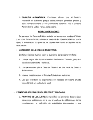 b. POSICIÓN AUTONÓMICA: Estudiosos afirman que, el Derecho
Financiero es autónomo porque posee principios generales propios y
actúa coordinadamente y con permanente conexión con el Derecho
Administrativo y otras Ramas del Derecho.
DERECHO TRIBUTARIO
Es una rama del Derecho Publico, estudia las normas que regulan el Tributo
y su forma de recaudación, evitando a través de los diversos principios que la
rigen, la arbitrariedad por parte de los órganos del Estado encargados de su
recaudación.
 AUTONOMÍA DEL DERECHO TRIBUTARIO:
Existen posiciones diversas sobre la autonomía del Derecho Tributario:
1. Los que niegan todo tipo de autonomía del Derecho Tributario, porque lo
subordinan al Derecho Financiero.
2. Los que estiman que el Derecho Tributario es una rama del Derecho
Administrativo.
3. Los que consideran que el Derecho Tributario es autónomo.
4. Los que consideran su dependencia con respecto al derecho privado
concediéndole un particulismo legal.
 PRINCIPIOS GENERALES DEL DERECHO TRIBUTARIO:
a. PRINCIPIO DE LEGALIDAD: El impuesto y sus elementos deberán estar
plenamente establecidos en la Ley, al igual que las obligaciones de los
contribuyentes, la definición de autoridades competentes y sus
 