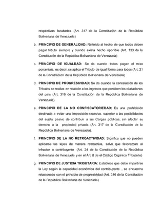 respectivas facultades (Art. 317 de la Constitución de la República
Bolivariana de Venezuela)
b. PRINCIPIO DE GENERALIDAD: Referido al hecho de que todos deben
pagar tributo siempre y cuando exista hecho oponible (Art. 133 de la
Constitución de la República Bolivariana de Venezuela)
c. PRINCIPIO DE IGUALDAD: Se da cuando todos pagan el miso
porcentaje, es decir, se aplica el Tributo de igual forma para todos (Art. 21
de la Constitución de la República Bolivariana de Venezuela)
d. PRINCIPIO DE PROGRESIVIDAD: Se da cuando la cancelación de los
Tributos se realiza en relación a los ingresos que perciben los ciudadanos
del país (Art. 316 de la Constitución de la República Bolivariana de
Venezuela).
e. PRINCIPIO DE LA NO CONFISCATORIEDAD: Es una prohibición
destinada a evitar una imposición excesiva, superior a las posibilidades
del sujeto pasivo de contribuir a las Cargas públicas, sin afectar su
derecho a la propiedad privada (Art. 317 de la Constitución de la
República Bolivariana de Venezuela).
f. PRINCIPIO DE LA NO RETROACTIVIDAD: Significa que no pueden
aplicarse las leyes de manera retroactiva, salvo que favorezcan al
infractor o contribuyente (Art. 24 de la Constitución de la República
Bolivariana de Venezuela y en el Art. 8 de el Código Orgánico Tributario)
g. PRINCIPIO DE JUSTICIA TRIBUTARIA: Establece que debe impartirse
la Ley según la capacidad económica del contribuyente , se encuentra
relacionado con el principio de progresividad (Art. 316 de la Constitución
de la República Bolivariana de Venezuela)
 