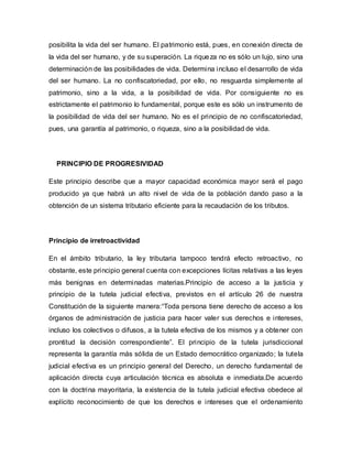 posibilita la vida del ser humano. El patrimonio está, pues, en conexión directa de
la vida del ser humano, y de su superación. La riqueza no es sólo un lujo, sino una
determinación de las posibilidades de vida. Determina incluso el desarrollo de vida
del ser humano. La no confiscatoriedad, por ello, no resguarda simplemente al
patrimonio, sino a la vida, a la posibilidad de vida. Por consiguiente no es
estrictamente el patrimonio lo fundamental, porque este es sólo un instrumento de
la posibilidad de vida del ser humano. No es el principio de no confiscatoriedad,
pues, una garantía al patrimonio, o riqueza, sino a la posibilidad de vida.
PRINCIPIO DE PROGRESIVIDAD
Este principio describe que a mayor capacidad económica mayor será el pago
producido ya que habrá un alto nivel de vida de la población dando paso a la
obtención de un sistema tributario eficiente para la recaudación de los tributos.
Principio de irretroactividad
En el ámbito tributario, la ley tributaria tampoco tendrá efecto retroactivo, no
obstante, este principio general cuenta con excepciones lícitas relativas a las leyes
más benignas en determinadas materias.Principio de acceso a la justicia y
principio de la tutela judicial efectiva, previstos en el artículo 26 de nuestra
Constitución de la siguiente manera:“Toda persona tiene derecho de acceso a los
órganos de administración de justicia para hacer valer sus derechos e intereses,
incluso los colectivos o difusos, a la tutela efectiva de los mismos y a obtener con
prontitud la decisión correspondiente”. El principio de la tutela jurisdiccional
representa la garantía más sólida de un Estado democrático organizado; la tutela
judicial efectiva es un principio general del Derecho, un derecho fundamental de
aplicación directa cuya articulación técnica es absoluta e inmediata.De acuerdo
con la doctrina mayoritaria, la existencia de la tutela judicial efectiva obedece al
explícito reconocimiento de que los derechos e intereses que el ordenamiento
 
