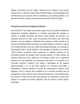 atribuye al individuo sólo son reales y efectivos en la medida en que pueden
hacerse valer en caso de conflicto frente al Poder Público. La justiciabilidad de las
controversias que se susciten entre los ciudadanos y los poderes públicos, es la
garantía más firme, el mejor barómetro de la juridicidad de todo un Estado.
Principio pecuniario de la obligación tributaria
en el artículo 317 se recogió este principio según el cual “no podrán establecerse
obligaciones tributarias pagaderas en servicios personales”.Se consagra el
derecho al carácter pecuniario del tributo, como garantía del derecho a la
integridad personal, es decir, como una garantía del derecho que tiene toda
persona a que se respete su integridad física, psíquica y moral, previsto en el
artículo 46 Constitucional.Principio de la inmunidad tributaria, su función es regular
la inmunidad tributaria entre los niveles territoriales del Estado, sin embargo, el
Constituyente sólo lo reguló respecto a los impuestos municipales en el artículo
180.El derecho comparado ofrece soluciones al debatido problema de la
inmunidad tributaria del Estado, como principio general, en este sentido, las
primeras soluciones fueron dadas por los Estados Unidos con la legendaria
sentencia del Juez Marshall, que evolucionó culminando en la doctrina de la
inmunidad recíproca, limitada a los bienes y actividades de los órganos
gubernamentales, y no de los entes públicos con funciones comerciales o
industriales.La doctrina prosperó en países de características similares como
Argentina. Pero la solución más acabada la da el derecho brasileño que ha
consagrado la misma solución que la norteamericana pero a nivel constitucional.
Es sin duda la mejor solución para este problema tan importante y de tan difícil
solución, en ausencia de norma obligatoria para los distintos niveles político-
territoriales.
 