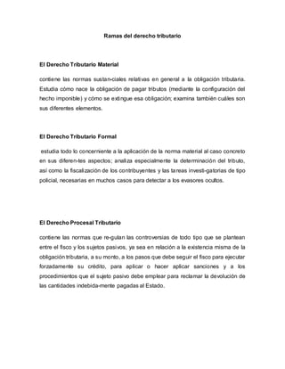 Ramas del derecho tributario
El Derecho Tributario Material
contiene las normas sustan-ciales relativas en general a la obligación tributaria.
Estudia cómo nace la obligación de pagar tributos (mediante la configuración del
hecho imponible) y cómo se extingue esa obligación; examina también cuáles son
sus diferentes elementos.
El Derecho Tributario Formal
estudia todo lo concerniente a la aplicación de la norma material al caso concreto
en sus diferen-tes aspectos; analiza especialmente la determinación del tributo,
así como la fiscalización de los contribuyentes y las tareas investi-gatorias de tipo
policial, necesarias en muchos casos para detectar a los evasores ocultos.
El Derecho Procesal Tributario
contiene las normas que re-gulan las controversias de todo tipo que se plantean
entre el fisco y los sujetos pasivos, ya sea en relación a la existencia misma de la
obligación tributaria, a su monto, a los pasos que debe seguir el fisco para ejecutar
forzadamente su crédito, para aplicar o hacer aplicar sanciones y a los
procedimientos que el sujeto pasivo debe emplear para reclamar la devolución de
las cantidades indebida-mente pagadas al Estado.
 