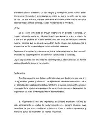 entenderse aislada sino como un todo integral y homogénea, cuyas normas están
íntimamente vinculadas y armonizadas, de modo tal que la mención que se haga
de uno de sus artículos, siempre debe estar en concordancia con los principios
establecidos en el resto del texto, sea de modo mediato o inmediato.
La ley:
Es la fuente inmediata de mayor importancia en derecho financiero. En
nuestro país nadie puede ser obligado hacer lo que no manda la ley, ni privado de
lo que ella no prohíbe en nuestra constitución nos dice, el concepto a nuestra
materia, significa que sin aquella no podrían existir tributos con presupuestos o
empréstitos, es decir que sin ley no habría actividad financiera.
Según una interpretación puramente orgánica, debe considerarse ley todo acto
emanado del poder legislativo, sin examinar su naturaleza o contenido.
Ley seria pues todo acto emanado del poder legislativo, observancia de las formas
establecidas al efecto por la constitución.
Reglamentos
Son los preceptos que dicta el poder ejecutivo para la ejecución de una ley.
La ley es noma general y abstracta. Los reglamentos desarrollan el mandato de la
ley posibilitando su aplicación práctica. Conforme a nuestra constitución política el
presidente de la república tiene dentro de sus atribuciones ejercer la potestad de
reglamentar las leyes sin transgredirlas ni desnaturalízalas.
El reglamento es de suma importancia en derecho financiero y dentro de
este, generalmente se emplea de modo frecuente en el derecho tributario, cuya
naturaleza de por si es cambiante y dinámica, como la realidad económica y
financiera donde se desarrollan los hechos imponibles.
 