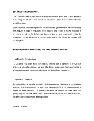 Los Tratados Internacionales.
Los Tratados Internacionales son convenios firmados entre dos o más Estados
que se regulan acuerdos que vinculan a los estados parte. Pueden ser bilaterales
o multilaterales.
Los Convenios de doble imposición internacionales (generalmente internacionales)
CDI, regulan el pago de impuestos a dos estados que cobran el mismo impuesto a
un mismo contribuyente. Esto surge debido a que hay dos estados, el estado de
residencia del contribuyente y un segundo estado de fuente de riqueza del
contribuyente.
Relación del Derecho financiero con otras ramas del derecho
a) Derecho Constitucional:
El Derecho Financiero tiene vinculación, primero con el derecho constitucional
antes que con otras ramas, ya que ella define, cuáles son los lineamientos o
principios generales que desarrollan las leyes de carácter financiero.
b) Derecho Procesal
Es indiscutible que para la resolución de las cuestiones relativas a lo contencioso
tributario y al procedimiento de ejecución, hay que acudir a los procedimientos y
reglas de esta disciplina. La materia tributaria ha tomado de esta rama los
principios y las bases fundamentales para establecer los recursos administrativos,
así como para el desahogo de las pruebas.
c) Derecho penal
 