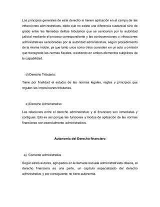 Los principios generales de este derecho si tienen aplicación en el campo de las
infracciones administrativas, dado que no existe una diferencia sustancial sino de
grado entre los llamados delitos tributarios que se sancionan por la autoridad
judicial mediante el proceso correspondiente y las contravenciones o infracciones
administrativas sancionadas por la autoridad administrativa, según procedimiento
de la misma índole, ya que tanto unos como otros consisten en un acto u omisión
que transgrede las normas fiscales, existiendo en ambos elementos subjetivos de
la culpabilidad.
d) Derecho Tributario:
Tiene por finalidad el estudio de las normas legales, reglas y principios que
regulan las imposiciones tributarias.
e) Derecho Administrativo:
Las relaciones entre el derecho administrativo y el financiero son inmediatas y
contiguas. Ello es así porque las funciones y modos de aplicación de las normas
financieras son esencialmente administrativos.
Autonomía del Derecho financiero
a) Corriente administrativa
Según estos autores, agrupados en la llamada escuela administrativista clásica, el
derecho financiero es una parte, un capítulo especializado del derecho
administrativo y por consiguiente no tiene autonomía.
 