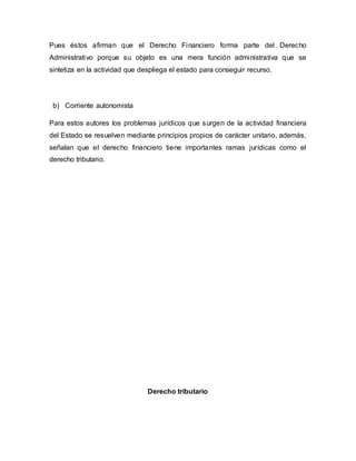 Pues éstos afirman que el Derecho Financiero forma parte del Derecho
Administrativo porque su objeto es una mera función administrativa que se
sintetiza en la actividad que despliega el estado para conseguir recurso.
b) Corriente autonomista
Para estos autores los problemas jurídicos que surgen de la actividad financiera
del Estado se resuelven mediante principios propios de carácter unitario, además,
señalan que el derecho financiero tiene importantes ramas jurídicas como el
derecho tributario.
Derecho tributario
 