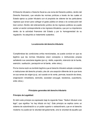 El Derecho tributario o Derecho fiscal es una rama del Derecho público, dentro del
Derecho financiero, que estudia las normas jurídicas a través de las cuales el
Estado ejerce su poder tributario con el propósito de obtener de los particulares
ingresos que sirvan para sufragar el gasto público en áreas a la consecución del
bien común. Dentro del ordenamiento jurídico de los ingresos públicos se puede
acotar un sector correspondiente a los ingresos tributarios, que por su importancia
dentro de la actividad financiera del Estado y por la homogeneidad de su
regulación, ha adquirido un tratamiento sustantivo.
La autonomía del derecho tributario
Cumpliéndose las condiciones arriba mencionadas, se puede concluir en que es
legítimo que las normas tributarias creen conceptos e instituciones propias
señalando sus caracteres legales (por ej.: rédito, expendio, retención de la fuente,
exención, sustitución, percepción en la fuente, entre otros.).
Por la misma razón es también legítimo que el derecho tributario adopte conceptos
e instituciones del derecho privado y les dé una acepción diferente de la que tiene
en sus ramas de origen (p.ej.: así sucede en la venta, permuta, locación de obras,
enajenación inmobiliaria, domicilio, sociedad conyugal, residencia, ausentismo,
entre otros.).
Principios generales del derecho tributario
Principio de Legalidad:
En latín este principio es expresado bajo la siguiente frase: “Nullum tributum sine
lege”; que significa “no hay tributo sin ley”. Este principio se explica como un
sistema de subordinación a un poder superior o extraordinario, que en el derecho
moderno no puede ser la voluntad del gobernante, sino la voluntad de aquello que
 