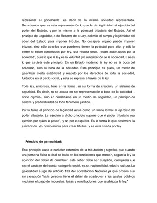 representa el gobernante, es decir de la misma sociedad representada.
Recordemos que es esta representación lo que le da legitimidad al ejercicio del
poder del Estado, y por lo mismo a la potestad tributaria del Estado. Así el
principio de Legalidad, o de Reserva de la Ley, delimita el campo y legitimidad del
obrar del Estado para imponer tributos. No cualquier órgano puede imponer
tributos, sino sólo aquellos que pueden o tienen la potestad para ello, y sólo la
tienen si están autorizados por ley, que resulta decir, “están autorizados por la
sociedad”, puesto que la ley es la voluntad y/o autorización de la sociedad. Eso es
lo que cautela este principio. En un Estado moderno la ley no es la boca del
soberano, sino la boca de la sociedad. Este principio es, pues, un medio de
garantizar cierta estabilidad y respeto por los derechos de toda la sociedad,
fundados en el pacto social, y esta se expresa a través de la ley.
Toda ley, entonces, tiene en la forma, en su forma de creación, un sistema de
seguridad. Es decir, no se acaba en ser representación o boca de la sociedad –
como dijimos-, sino en constituirse en un medio de seguridad, un principio de
certeza y predictibilidad de todo fenómeno jurídico.
Por lo tanto el principio de legalidad actúa como un límite formal al ejercicio del
poder tributario. La sujeción a dicho principio supone que el poder tributario sea
ejercido por quien la posee”, y no por cualquiera. Es la forma la que determina la
jurisdicción, y/o competencia para crear tributos, y es esta creada por ley.
Principio de generalidad:
Este principio alude al carácter extensivo de la tributación y significa que cuando
una persona física o ideal se halla en las condiciones que marcan, según la ley, la
aparición del deber de contribuir, este deber debe ser cumplido, cualquiera que
sea el carácter del sujeto, categoría social, sexo, nacionalidad, edad o cultura. La
generalidad surge del artículo 133 del Constitución Nacional ya que ordena que
sin excepción "toda persona tiene el deber de coadyuvar a los gastos públicos
mediante el pago de impuestos, tasas y contribuciones que establezca la ley."
 