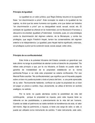 Principio de Igualdad:
La igualdad es un valor jurídico, que Regis Debray resume en la siguiente
frase: “sin discriminación a priori”. Este concepto no alude a la igualdad de los
sujetos, no dice que los seres humanos son iguales, sino que deben ser tratados
“sin discriminación a priori” por su desigualdad racial, sexual, social, etc. El
concepto de igualdad se afianzó en la modernidad, con la Revolución Francesa y
alocución a la Libertad, Igualdad y Fraternidad. Consistía, pues, en una estrategia
contra la discriminación del régimen anterior, de la Monarquía; y contra los
privilegios, que según Friedrich Hayek, tenían los conservadores del régimen
anterior a la independencia. La igualdad, para Hayek habría significado, entonces,
sin privilegios a priori por la condición racial, social, sexual, entre otros.
Principio de no confiscatoriedad
Este límite a la potestad tributaria del Estado consiste en garanti zar que
éste último no tenga la posibilidad de atentar contra el derecho de propiedad. “Se
refiere este principio a que, por la vía tributaria, el Estado no puede violar la
garantía de inviolabilidad de la propiedad establecida en la norma
pertinente.Porque si se viola esta propiedad se estaría confiscando. Por eso
Marcial Rubio escribe: “No confiscatoriedad, que significa que el Impuesto pagado
sobre un bien no puede equivaler a todo el precio del bien, a una parte apreciable
de su valor. Técnicamente hablando, confiscar es quitar la propiedad de un bien
sin pagar un precio a cambio. Aquí, obviamente, se utiliza el término en sentido
analógico, no estricto.
Por lo tanto no puede atentarse contra la posibilidad de vida del
contribuyente, porque la propiedad es riqueza, pero esta riqueza tiene su
referente en las posibilidades, o potenciamiento de la vida del ser humano.
Cuando se tutela el patrimonio se tutela también la transferencia de esta, el valor
del mismo. Algo es patrimonio, o riqueza, si tiene una carga de valor, si vale, si
puede ser utilizado como instrumento de cambio. Y este instrumento, este valor,
 