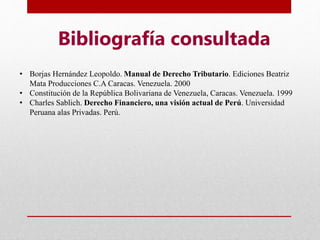 Bibliografía consultada
• Borjas Hernández Leopoldo. Manual de Derecho Tributario. Ediciones Beatriz
Mata Producciones C.A Caracas. Venezuela. 2000
• Constitución de la República Bolivariana de Venezuela, Caracas. Venezuela. 1999
• Charles Sablich. Derecho Financiero, una visión actual de Perú. Universidad
Peruana alas Privadas. Perú.
 