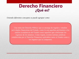 Derecho Financiero
¿Qué es?
Una rama del Derecho Público que se encarga de regular y estudiar
actividades financieras del Estado, como lo son aquellas pertinentes a los
medios económicos del Estado como aquellos que conforman los
ingresos de los mismos. Como regula, existen normas jurídicas
establecidas por el Derecho Financiero aplicables tanto al Estado como a
los órganos que la componen.
Uniendo diferentes conceptos se puede agrupar como:
 