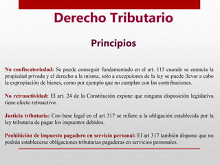 Derecho Tributario
Principios
No confiscatoriedad: Se puede conseguir fundamentado en el art. 115 cuando se enuncia la
propiedad privada y el derecho a la misma, solo a excepciones de la ley se puede llevar a cabo
la expropiación de bienes, como por ejemplo que no cumplan con las contribuciones.
No retroactividad: El art. 24 de la Constitución expone que ninguna disposición legislativa
tiene efecto retroactivo.
Justicia tributaria: Con base legal en el art 317 se refiere a la obligación establecida por la
ley tributaria de pagar los impuestos debidos.
Prohibición de impuesto pagadero en servicio personal: El art 317 también dispone que no
podrán establecerse obligaciones tributarias pagaderas en servicios personales.
 
