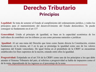 Derecho Tributario
Principios
Legalidad: Se trata de someter al Estado al cumplimiento del ordenamiento jurídico, y todos los
principios para el mantenimiento del desenvolvimiento del Estado democrático. Se puede
conseguir su fundamento en el art 137
Generalidad: Unido al principio de igualdad, se basa en la capacidad económica de los
individuos de contribuir con los tributos ya sea como personas naturales o jurídicas
Igualdad: Al ser una rama del Derecho que tiene como fuente directa la Constitución, existen
fundamento en la misma, art 2 en la que se promulga la igualdad como uno de los valores
supremos del Estado venezolano. De igual forma en el preámbulo de la CRBV se encuentran
establecidos los fines supremos de la nación, estando entre ellos la igualdad.
Progresividad: Estipulado en el art 316 de la CRBV como uno de los principios a los que debe
atender el Sistema Tributario del país, al referirse a progresividad se habla de impuestos como el
de la renta, dependiendo de los ingresos es el porcentaje de la renta
 