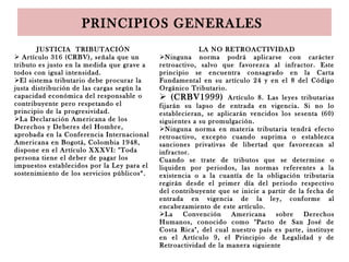 PRINCIPIOS GENERALES
JUSTICIA TRIBUTACIÓN
 Artículo 316 (CRBV), señala que un
tributo es justo en la medida que grave a
todos con igual intensidad.
El sistema tributario debe procurar la
justa distribución de las cargas según la
capacidad económica del responsable o
contribuyente pero respetando el
principio de la progresividad.
La Declaración Americana de los
Derechos y Deberes del Hombre,
aprobada en la Conferencia Internacional
Americana en Bogotá, Colombia 1948,
dispone en el Artículo XXXVI: "Toda
persona tiene el deber de pagar los
impuestos establecidos por la Ley para el
sostenimiento de los servicios públicos“.
LA NO RETROACTIVIDAD
Ninguna norma podrá aplicarse con carácter
retroactivo, salvo que favorezca al infractor. Este
principio se encuentra consagrado en la Carta
Fundamental en su artículo 24 y en el 8 del Código
Orgánico Tributario.
 (CRBV1999) Artículo 8. Las leyes tributarias
fijarán su lapso de entrada en vigencia. Si no lo
establecieran, se aplicarán vencidos los sesenta (60)
siguientes a su promulgación.
Ninguna norma en materia tributaria tendrá efecto
retroactivo, excepto cuando suprima o establezca
sanciones privativas de libertad que favorezcan al
infractor.
Cuando se trate de tributos que se determine o
liquiden por periodos, las normas referentes a la
existencia o a la cuantía de la obligación tributaria
regirán desde el primer día del periodo respectivo
del contribuyente que se inicie a partir de la fecha de
entrada en vigencia de la ley, conforme al
encabezamiento de este artículo.
La Convención Americana sobre Derechos
Humanos, conocido como "Pacto de San José de
Costa Rica", del cual nuestro país es parte, instituye
en el Artículo 9, el Principio de Legalidad y de
Retroactividad de la manera siguiente
 