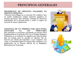PRINCIPIOS GENERALES
PROHIBICION DE IMPUESTO PAGADERO EN
SERVICIO PERSONAL
Nuestra Carta Magna en su Articulo 317 establece "que
no podrá establecerse ningún impuesto pagadero en
servicio personal". Este principio consagra los derechos
individuales de la persona física y como es 1ógico no
necesita de mayor explicación.
EXIGENCIA DE UN TÉRMINO PARA QUE PUEDA
APLICARSE LA LEY TRIBUTARIA
Este principio se encuentra consagrado en nuestra Carta
Fundamental en el Artículo 316 y en el Código Orgánico
Tributario en su Artículo 8 y significa que toda ley debe
fijar un tiempo para su entrada en vigencia. De no
hacerlo por olvido del legislador o por cualquier otra
causa, se entenderá fijado en sesenta días continuos a su
publicación en la Gaceta Oficial de la República
Bolivariana de Venezuela.
 