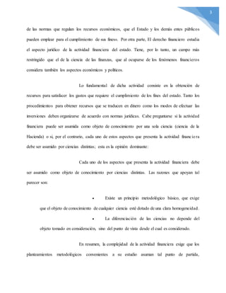 3
de las normas que regulan los recursos económicos, que el Estado y los demás entes públicos
pueden emplear para el cumplimiento de sus fines». Por otra parte, El derecho financiero estudia
el aspecto jurídico de la actividad financiera del estado. Tiene, por lo tanto, un campo más
restringido que el de la ciencia de las finanzas, que al ocuparse de los fenómenos financieros
considera también los aspectos económicos y políticos.
Lo fundamental de dicha actividad consiste en la obtención de
recursos para satisfacer los gastos que requiere el cumplimiento de los fines del estado. Tanto los
procedimientos para obtener recursos que se traducen en dinero como los modos de efectuar las
inversiones deben organizarse de acuerdo con normas jurídicas. Cabe preguntarse si la actividad
financiera puede ser asumida como objeto de conocimiento por una sola ciencia (ciencia de la
Hacienda) o si, por el contrario, cada uno de estos aspectos que presenta la actividad financiera
debe ser asumido por ciencias distintas; esta es la opinión dominante:
Cada uno de los aspectos que presenta la actividad financiera debe
ser asumido como objeto de conocimiento por ciencias distintas. Las razones que apoyan tal
parecer son:
 Existe un principio metodológico básico, que exige
que el objeto de conocimiento de cualquier ciencia esté dotado de una clara homogeneidad.
 La diferenciación de las ciencias no depende del
objeto tomado en consideración, sino del punto de vista desde el cual es considerado.
En resumen, la complejidad de la actividad financiera exige que los
planteamientos metodológicos convenientes a su estudio asuman tal punto de partida,
 