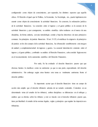 4
configurando como objeto de conocimiento, por separado, los distintos aspectos que aquella
ofrece. El Derecho al igual que la Política, la Economía, La Sociología, etc., puede legítimamente
asumir como objeto de conocimiento la actividad financiera. En concreto, la ordenación jurídica
de la actividad financiera. La conexión entre el ingreso y el gasto público es la esencia de la
actividad financiera y por consiguiente, su análisis científico debe realizarse en el marco de una
disciplina, de forma unitaria, con una metodología común y bajo las directrices de unos principios
comunes: los principios de justicia financiera. El art. 31 CE, al establecer la exigencia de principios
de justicia en los dos campos de la actividad financiera, ha robustecido sensiblemente esta imagen
de unidad y complementariedad de ingresos y gastos. La esencial interrelación existente entre el
ingreso y el gasto público, y atribuido su análisis al Derecho Financiero, cabe concluir lógicamente
en el reconocimiento de la autonomía científica del Derecho Financiero.
Por ende, Se ha evaluado el derecho financiero puesto que que
diversas fuentes lo clasifican como no autónomo ya que es una parte, especializada del derecho
administrativo. Sin embargo según otras fuentes esta rama es totalmente autónoma frente al
derecho público
Es importante acotar que el derecho financiero tiene un campo de
acción más amplio que el derecho tributario además de un variado contenido. Coinciden en un
determinado tema (el estudio de los tributos), ambas disciplinas se diferencian en el enfoque y
análisis que se efectúa sobre los tributos y este se vincula con el derecho tributario puesto que,
tiene por finalidad el estudio de las normas legales, reglas y principios que regulan las imposiciones
tributarias.
 
