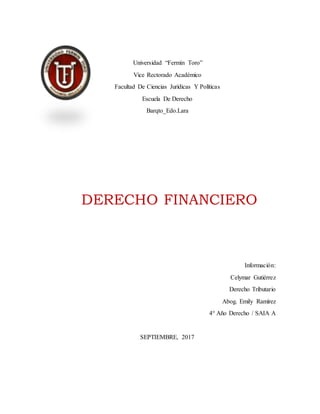 Universidad “Fermín Toro”
Vice Rectorado Académico
Facultad De Ciencias Jurídicas Y Políticas
Escuela De Derecho
Barqto_Edo.Lara
DERECHO FINANCIERO
Información:
Celymar Gutiérrez
Derecho Tributario
Abog. Emily Ramírez
4° Año Derecho / SAIA A
SEPTIEMBRE, 2017
 