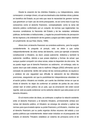 Desde la creación de los distintos Estados y su independencia, estos
comenzaron a manejar dinero, el cual era destinado a las distintas obras y planes
en beneficio del Estado, es por esto que nace la necesidad de generar normas
que garanticen un buen uso de dicho presupuesto, es así como nace lo que hoy
conocemos como el derecho financiero, conceptualizado como la rama del
derecho público conformado por un conjunto de normas que reglamentan los
recursos constitutivos la Hacienda del Estado y de las restantes entidades
públicas, territoriales e institucionales, y regula los procedimientos de percepción
de los ingresos y de ordenación de los gastos y pagos que tales sujetos destinan
al cumplimiento de sus fines (Sainz, 1999).
Ahora bien, el derecho financiero se considera autónomo, pero ha surgido
constantemente la pregunta el porqué, esto se debe a que actúa
independientemente de otras ramas del derecho, como por ejemplo el derecho
constitucional o tributario, es decir, posee autonomía didáctica y también la
autonomía científica, debido a que posee objetivos y formas de actuar que
aunque pueden compartir con otras ramas, estas no dependen de otra rama. No
se puede negar que el derecho financiero es autónomo, sin embargo, esto no
quiere decir que esté aislada, esto lo reafirma Villegas (2002) afirmando que el
concepto de autonomía dentro del campo de las ciencias jurídicas es equívoco
y adolece de una vaguedad que dificulta la valoración de las diferentes
posiciones, asegurando así que la posibilidad de independencias absolutas en
el sector jurídico tributario es inviable, por cuanto las distintas ramas en que se
divide el derecho no dejan de conformar el carácter de partes de una única
unidad real: el orden jurídico de un país, que es emanación del orden social
vigente; esto se puede evidenciar con la estrecha relación que este posee con el
derecho tributario.
En el mismo orden de ideas, se continuara a explicar la relación existente
entre el derecho financiero y el derecho tributario, primeramente ambas son
ramas del derecho público, el tributario se encarga de estudiar y aplicar las
normas para que el estado ejerza su poder financiero y el tributario, mientras que
el derecho financiero por su parte organiza dichos recursos del estado y sus
gastos públicos que evidentemente deben estar incluidos en el presupuesto del
Estado; el derecho Tributario establece un sistema de principios como el de
 