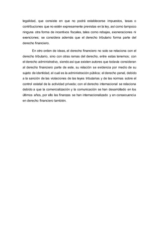 legalidad, que consiste en que no podrá establecerse impuestos, tasas o
contribuciones que no estén expresamente previstas en la ley, así como tampoco
ninguna otra forma de incentivos fiscales, tales como rebajas, exoneraciones ni
exenciones; se considera además que el derecho tributario forma parte del
derecho financiero.
En otro orden de ideas, el derecho financiero no solo se relaciona con el
derecho tributario, sino con otras ramas del derecho, entre estas tenemos; con
el derecho administrativo, siendo así que existen autores que todavía consideran
al derecho financiero parte de este, su relación se evidencia por medio de su
sujeto de identidad, el cual es la administración pública; el derecho penal, debido
a la sanción de las violaciones de las leyes tributarias y de las normas sobre el
control estatal de la actividad privada; con el derecho internacional se relaciona
debido a que la comercialización y la comunicación se han desarrollado en los
últimos años, por ello las finanzas se han internacionalizado y en consecuencia
en derecho financiero también.
 