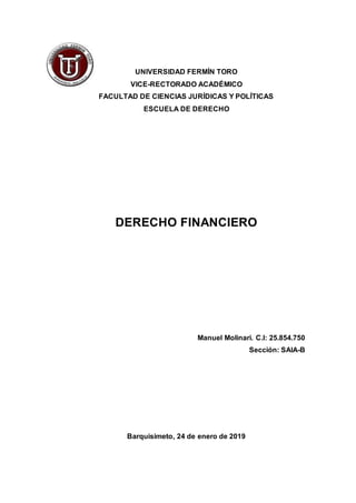 UNIVERSIDAD FERMÍN TORO
VICE-RECTORADO ACADÉMICO
FACULTAD DE CIENCIAS JURÍDICAS Y POLÍTICAS
ESCUELA DE DERECHO
DERECHO FINANCIERO
Manuel Molinari. C.I: 25.854.750
Sección: SAIA-B
Barquisimeto, 24 de enero de 2019
 