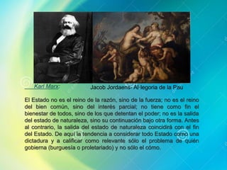 Karl Marx:
El Estado no es el reino de la razón, sino de la fuerza; no es el reino
del bien común, sino del interés parcial; no tiene como fin el
bienestar de todos, sino de los que detentan el poder; no es la salida
del estado de naturaleza, sino su continuación bajo otra forma. Antes
al contrario, la salida del estado de naturaleza coincidirá con el fin
del Estado. De aquí la tendencia a considerar todo Estado como una
dictadura y a calificar como relevante sólo el problema de quién
gobierna (burguesía o proletariado) y no sólo el cómo.
Jacob Jordaens- Al·legoria de la Pau
 