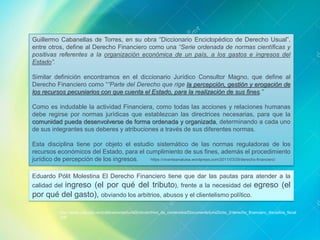 Guillermo Cabanellas de Torres, en su obra “Diccionario Enciclopédico de Derecho Usual”,
entre otros, define al Derecho Financiero como una “Serie ordenada de normas científicas y
positivas referentes a la organización económica de un país, a los gastos e ingresos del
Estado”.
Similar definición encontramos en el diccionario Jurídico Consultor Magno, que define al
Derecho Financiero como ““Parte del Derecho que rige la percepción, gestión y erogación de
los recursos pecuniarios con que cuenta el Estado, para la realización de sus fines.”
Como es indudable la actividad Financiera, como todas las acciones y relaciones humanas
debe regirse por normas jurídicas que establezcan las directrices necesarias, para que la
comunidad pueda desenvolverse de forma ordenada y organizada, determinando a cada uno
de sus integrantes sus deberes y atribuciones a través de sus diferentes normas.
Esta disciplina tiene por objeto el estudio sistemático de las normas reguladoras de los
recursos económicos del Estado, para el cumplimiento de sus fines, además el procedimiento
jurídico de percepción de los ingresos. https://vicenteanaluisa.wordpress.com/2011/03/29/derecho-financiero/
Eduardo Pólit Molestina El Derecho Financiero tiene que dar las pautas para atender a la
calidad del ingreso (el por qué del tributo), frente a la necesidad del egreso (el
por qué del gasto), obviando los arbitrios, abusos y el clientelismo político.
http://www.usfq.edu.ec/publicaciones/iurisDictio/archivo_de_contenidos/Documents/IurisDictio_2/derecho_financiero_disciplina_fiscal
.pdf
 