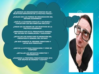 ¿ELABORAR UN ORGANIZADOR GRÁFICO DE LOS
OBJETIVOS ESPECÍFICOS DE LA POLÍTICA FISCAL?
¿CUÁLES SON LAS FORMAS DE ORGANIZACIÓN DEL
SISTEMA ECONÓMICO?
¿QUÉ ES LA ECONOMÍA POPULAR Y SOLIDARIA Y
CUÁLES SON LOS SECTORES QUE INCLUYE?
¿CREAR UN CALIGRAMA DE LOS OBJETIVOS DE LA
POLÍTICA ECONÓMICA?
¿MENCIONAR QUÉ ES EL PRESUPUESTO GENERAL
DEL ESTADO SU FORMULACIÓN Y EJECUCIÓN?
¿DETALLAR LOS PASOS PARA ELABORACIÓN DEL
PRESUPUESTO GENERAL DEL ESTADO?
¿EN QUÉ CONSISTE EL RÉGIMEN TRIBUTARIO Y
LISTAR SUS PRINCIPIOS?
¿QUÉ ES LA ACTIVIDAD FINANACIERA Y CÓMO SE
COMPONE?
¿DETALLAR LOS IMPUESTOS DIRECTOS Y
PROGRESIVOS?
¿EXAMINAR LA PROFORMA PRESUPUESTARIA 2016
POR GRUPOS DE INGRESO Y GASTOS?
 