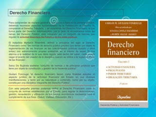 Para comprender de manera general lo que se va a tratar en la primera semana,
debemos reconocer aspectos fundamentales de la Introducción al Derecho III,
comprende el Derecho Tributario, y se desprende del Derecho Financiero, el que
forma parte del Derecho Administrativo, por lo tanto lo encontramos entre las
ramas del Derecho Público; está integrado por un conjunto de normas que
regulan la actividad financiera del Estado y de los entes públicos.
El tratadista Myrbach Rheinfeld, definió a principios del siglo al Derecho
Financiero como “las normas de derecho público positivo que tienen por objeto la
reglamentación de las finanzas de las colectividades públicas (estado y otros
entes) con administración propias existentes en el interior de aquel. Si nos
atemos a la realidad de lo que debe regular este sector del saber, nadie puede
negar el acierto del creador de la disciplina cuando se refiere a la reglamentación
de las finanzas”.
Sainz De Bujanda sostiene “conjunto de normas y de principios jurídicos que
tiene por objeto la constitución y gestión de la hacienda pública”.
Giuliani Fonrouge “el derecho financiero tienen como finalidad estudiar el
aspecto jurídico de la actividad financiera del Estado en sus diversas
manifestaciones, y tanto por su naturaleza y contenido, como por su objeto,
constituyen una disciplina integrante del Derecho Público”.
Con esta pequeña premisa podemos definir al Derecho Financiero como el
conjunto de normas establecidas por el Estado, para regular la determinación,
gestión, recaudación y utilización de los medios económicos necesarios para el
cumplimiento de sus fines. (Salud, Vialidad, Educación, Etc.)
Derecho Financiero.
Hacienda Pública y Actividad Financiera.
 