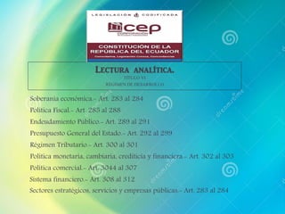 Soberanía económica.- Art. 283 al 284
Lectura analítica.
TÍTULO VI
RÉGIMEN DE DESARROLLO
Política Fiscal.- Art. 285 al 288
Endeudamiento Público.- Art. 289 al 291
Presupuesto General del Estado.- Art. 292 al 299
Régimen Tributario.- Art. 300 al 301
Política monetaria, cambiaria, crediticia y financiera.- Art. 302 al 303
Política comercial.- Art. 3044 al 307
Sistema financiero.- Art. 308 al 312
Sectores estratégicos, servicios y empresas públicas.- Art. 283 al 284
 