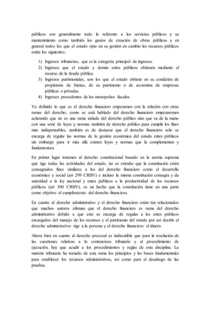 públicos son generalmente todo lo referente a los servicios públicos y su
mantenimiento como también los gastos de creación de obras públicas y en
general todos los que el estado opte en su gestión en cambio los recursos públicos
están los siguientes:
1) Ingresos tributarios, que es la categoría principal de ingresos.
2) Ingresos que el estado y demás entes públicos obtienen mediante el
recurso de la deuda pública.
3) Ingresos patrimoniales, son los que el estado obtiene en su condición de
propietario de bienes, de su patrimonio o de accionista de empresas
públicas o privadas.
4) Ingresos procedentes de los monopolios fiscales.
Ya definido lo que es el derecho financiero empezamos con la relación con otras
ramas del derecho, como se está hablado del derecho financiero empezaremos
aclarando que no es una rama aislada del derecho público sino que va de la mano
con una serie de leyes y normas también de derecho público para cumplir los fines
más indispensables, también es de destacar que el derecho financiero solo se
encarga de regular las normas de la gestión económica del estado entes públicos
sin embargo para ir más allá existen leyes y normas que la complementan y
fundamentan.
En primer lugar tenemos al derecho constitucional basado en la norma suprema
que rige todas las actividades del estado, no es extraño que la constitución estén
consagrados fines similares a los del derecho financiero como el desarrollo
económico y social (art 299 CRBV) e incluso la misma constitución consagra y da
autoridad a la ley nacional y entes públicos a la productividad de los recursos
públicos (art 300 CRBV), es un hecho que la constitución tiene en una parte
como objetivo el cumplimiento del derecho financiero.
En cuanto al derecho administrativo y el derecho financiero están tan relacionados
que muchos autores afirman que el derecho financiero es rama del derecho
administrativo debido a que este se encarga de regulas a los entes públicos
encargados del manejo de los recursos y el patrimonio del estado por así decirlo el
derecho administrativo rige a la persona y el derecho financiero el dinero.
Ahora bien en cuanto al derecho procesal es indiscutible que para la resolución de
las cuestiones relativas a lo contencioso tributario y al procedimiento de
ejecución, hay que acudir a los procedimientos y reglas de esta disciplina. La
materia tributaria ha tomado de esta rama los principios y las bases fundamentales
para establecer los recursos administrativos, así como para el desahogo de las
pruebas.
 