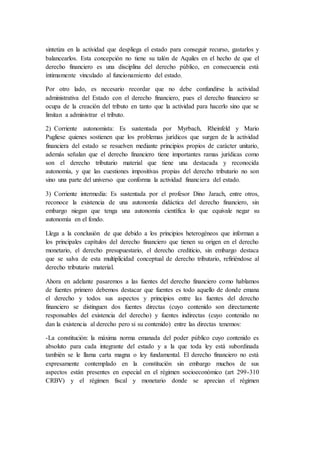 sintetiza en la actividad que despliega el estado para conseguir recurso, gastarlos y
balancearlos. Esta concepción no tiene su talón de Aquiles en el hecho de que el
derecho financiero es una disciplina del derecho público, en consecuencia está
íntimamente vinculado al funcionamiento del estado.
Por otro lado, es necesario recordar que no debe confundirse la actividad
administrativa del Estado con el derecho financiero, pues el derecho financiero se
ocupa de la creación del tributo en tanto que la actividad para hacerlo sino que se
limitan a administrar el tributo.
2) Corriente autonomista: Es sustentada por Myrbach, Rheinfeld y Mario
Pugliese quienes sostienen que los problemas jurídicos que surgen de la actividad
financiera del estado se resuelven mediante principios propios de carácter unitario,
además señalan que el derecho financiero tiene importantes ramas jurídicas como
son el derecho tributario material que tiene una destacada y reconocida
autonomía, y que las cuestiones impositivas propias del derecho tributario no son
sino una parte del universo que conforma la actividad financiera del estado.
3) Corriente intermedia: Es sustentada por el profesor Dino Jarach, entre otros,
reconoce la existencia de una autonomía didáctica del derecho financiero, sin
embargo niegan que tenga una autonomía científica lo que equivale negar su
autonomía en el fondo.
Llega a la conclusión de que debido a los principios heterogéneos que informan a
los principales capítulos del derecho financiero que tienen su origen en el derecho
monetario, el derecho presupuestario, el derecho crediticio, sin embargo destaca
que se salva de esta multiplicidad conceptual de derecho tributario, refiriéndose al
derecho tributario material.
Ahora en adelante pasaremos a las fuentes del derecho financiero como hablamos
de fuentes primero debemos destacar que fuentes es todo aquello de donde emana
el derecho y todos sus aspectos y principios entre las fuentes del derecho
financiero se distinguen dos fuentes directas (cuyo contenido son directamente
responsables del existencia del derecho) y fuentes indirectas (cuyo contenido no
dan la existencia al derecho pero si su contenido) entre las directas tenemos:
-La constitución: la máxima norma emanada del poder público cuyo contenido es
absoluto para cada integrante del estado y a la que toda ley está subordinada
también se le llama carta magna o ley fundamental. El derecho financiero no está
expresamente contemplado en la constitución sin embargo muchos de sus
aspectos están presentes en especial en el régimen socioeconómico (art 299-310
CRBV) y el régimen fiscal y monetario donde se aprecian el régimen
 