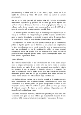 presupuestario y el sistema fiscal (art 311-317 CRBV) cuyas normas son las de
regular los recursos y bienes del estado formas de ejercer el derecho
presupuestario.
-La ley: es la fuente principal del derecho como tal y además su contenido
expresamente especificado y plasmado en un texto que busca imponer una
conducta adecuada. El derecho financiero no tiene ley propiamente dicha mas sin
embargo muchos de sus preceptos están presentes en leyes como la LOPA, la ley
contra la corrupción y la ley de presupuestos ejercicio fiscal.
- Los decretos: podrían considerarse leyes de menor rango en comparación con las
leyes y la constitución son principalmente para prohibir, ordenar o permitir ciertos
actos en materias determinadas su contenido no puede afectar de manera alguna
las leyes de mayor rango, las leyes orgánicas y mucho menos la constitución.
- los reglamentos: son normas de poder ejecutivo emanadas por la administración
pública o el poder ejecutivo que a diferencia de los decretos que complementan
las leyes los reglamentos son en materia en que las leyes no pueden contemplar,
tiene una peculiaridad en que la administración pública no tienen potestad
reglamentaria general (no pueden dictar un reglamento con efectos en todo el
país) es exclusiva del poder ejecutivo debido a esto la administración pública solo
tienen potestad reglamentaria interna.
Fuentes indirectas:
-Los Tratados Internacionales: es una convención entre dos o más estados en que
estos se obligan recíprocamente a ciertos actos de interés común o acuerdan
ciertos derechos por medio de un escrito juramentado con seguridad y eficacia
para promover la paz, la seguridad, el desarrollo económico, el comercio. Esta
fuente es considerada indirecta debido a que versa principalmente en el derecho
internacional público pero una vez que se publican crean efectos en todas las
fuentes directas e incluso los tratados tienen rango constitucional.
Para finalizar debemos recordar que el derecho tributario y el financiero son dos
ramas complementarias en la actividad económica y administrativa del estado son
fundamentales en el derecho público y la gestión presupuestaria del estado no solo
manejan los recursos del estado también en general todo lo que tiene que ver con
el patrimonio estatal y los bienes y servicios públicos indispensables para el
desarrollo de la sociedad y del estado.
Las normas del derecho financiero y tributario son generales para todos tanto para
la sociedad como para los entes públicos que necesariamente requieren de una
normativa viable para evitar abusos como corrupción y malversación de bienes.
 