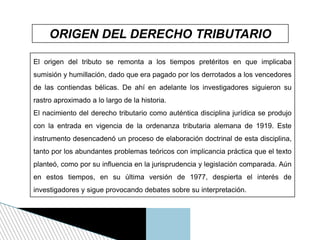 ORIGEN DEL DERECHO TRIBUTARIO
El origen del tributo se remonta a los tiempos pretéritos en que implicaba
sumisión y humillación, dado que era pagado por los derrotados a los vencedores
de las contiendas bélicas. De ahí en adelante los investigadores siguieron su
rastro aproximado a lo largo de la historia.
El nacimiento del derecho tributario como auténtica disciplina jurídica se produjo
con la entrada en vigencia de la ordenanza tributaria alemana de 1919. Este
instrumento desencadenó un proceso de elaboración doctrinal de esta disciplina,
tanto por los abundantes problemas teóricos con implicancia práctica que el texto
planteó, como por su influencia en la jurisprudencia y legislación comparada. Aún
en estos tiempos, en su última versión de 1977, despierta el interés de
investigadores y sigue provocando debates sobre su interpretación.
 