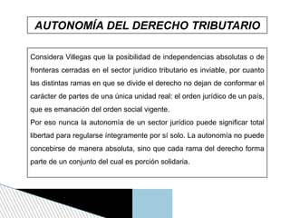 AUTONOMÍA DEL DERECHO TRIBUTARIO
Considera Villegas que la posibilidad de independencias absolutas o de
fronteras cerradas en el sector jurídico tributario es inviable, por cuanto
las distintas ramas en que se divide el derecho no dejan de conformar el
carácter de partes de una única unidad real: el orden jurídico de un país,
que es emanación del orden social vigente.
Por eso nunca la autonomía de un sector jurídico puede significar total
libertad para regularse íntegramente por sí solo. La autonomía no puede
concebirse de manera absoluta, sino que cada rama del derecho forma
parte de un conjunto del cual es porción solidaria.
 