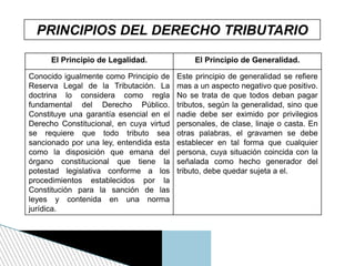 PRINCIPIOS DEL DERECHO TRIBUTARIO
El Principio de Legalidad. El Principio de Generalidad.
Conocido igualmente como Principio de
Reserva Legal de la Tributación. La
doctrina lo considera como regla
fundamental del Derecho Público.
Constituye una garantía esencial en el
Derecho Constitucional, en cuya virtud
se requiere que todo tributo sea
sancionado por una ley, entendida esta
como la disposición que emana del
órgano constitucional que tiene la
potestad legislativa conforme a los
procedimientos establecidos por la
Constitución para la sanción de las
leyes y contenida en una norma
jurídica.
Este principio de generalidad se refiere
mas a un aspecto negativo que positivo.
No se trata de que todos deban pagar
tributos, según la generalidad, sino que
nadie debe ser eximido por privilegios
personales, de clase, linaje o casta. En
otras palabras, el gravamen se debe
establecer en tal forma que cualquier
persona, cuya situación coincida con la
señalada como hecho generador del
tributo, debe quedar sujeta a el.
 