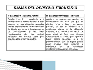RAMAS DEL DERECHO TRIBUTARIO
c) El Derecho Tributario Formal d) El Derecho Procesal Tributario
Estudia todo lo concerniente a la
aplicación de la norma material al caso
concreto en sus diferentes aspectos;
analiza especialmente la determinación
del tributo, así como la fiscalización de
los contribuyentes y las tareas
investigatorias de tipo policial,
necesarias en muchos casos para
detectar a los evasores ocultos.
contiene las normas que regulan las
controversias de todo tipo que se
plantean entre el fisco y los sujetos
pasivos, ya sea en relación a la
existencia misma de la obligación
tributaria, a su monto, a los pasos que
debe seguir el fisco para ejecutar
forzadamente su crédito, para aplicar o
hacer aplicar sanciones y a los
procedimientos que el sujeto pasivo
debe emplear para reclamar la
devolución de las cantidades
indebidamente pagadas al Estado.
 