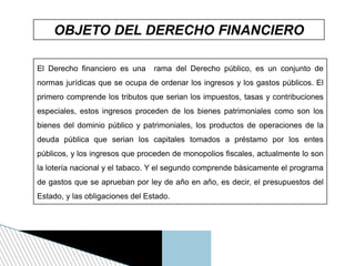 OBJETO DEL DERECHO FINANCIERO
El Derecho financiero es una rama del Derecho público, es un conjunto de
normas jurídicas que se ocupa de ordenar los ingresos y los gastos públicos. El
primero comprende los tributos que serian los impuestos, tasas y contribuciones
especiales, estos ingresos proceden de los bienes patrimoniales como son los
bienes del dominio público y patrimoniales, los productos de operaciones de la
deuda pública que serian los capitales tomados a préstamo por los entes
públicos, y los ingresos que proceden de monopolios fiscales, actualmente lo son
la lotería nacional y el tabaco. Y el segundo comprende básicamente el programa
de gastos que se aprueban por ley de año en año, es decir, el presupuestos del
Estado, y las obligaciones del Estado.
 