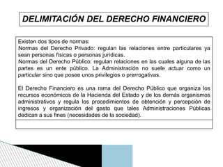 DELIMITACIÓN DEL DERECHO FINANCIERO
Existen dos tipos de normas:
lNormas del Derecho Privado: regulan las relaciones entre particulares ya
sean personas físicas o personas jurídicas.
lNormas del Derecho Público: regulan relaciones en las cuales alguna de las
partes es un ente público. La Administración no suele actuar como un
particular sino que posee unos privilegios o prerrogativas.
El Derecho Financiero es una rama del Derecho Público que organiza los
recursos económicos de la Hacienda del Estado y de los demás organismos
administrativos y regula los procedimientos de obtención y percepción de
ingresos y organización del gasto que tales Administraciones Públicas
dedican a sus fines (necesidades de la sociedad).
 