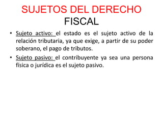 SUJETOS DEL DERECHO
FISCAL
• Sujeto activo: el estado es el sujeto activo de la
relación tributaria, ya que exige, a partir de su poder
soberano, el pago de tributos.
• Sujeto pasivo: el contribuyente ya sea una persona
física o jurídica es el sujeto pasivo.
 