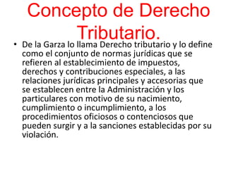 Concepto de Derecho
Tributario.• De la Garza lo llama Derecho tributario y lo define
como el conjunto de normas jurídicas que se
refieren al establecimiento de impuestos,
derechos y contribuciones especiales, a las
relaciones jurídicas principales y accesorias que
se establecen entre la Administración y los
particulares con motivo de su nacimiento,
cumplimiento o incumplimiento, a los
procedimientos oficiosos o contenciosos que
pueden surgir y a la sanciones establecidas por su
violación.
 