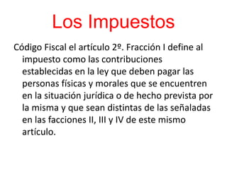 Los Impuestos
Código Fiscal el artículo 2º. Fracción I define al
impuesto como las contribuciones
establecidas en la ley que deben pagar las
personas físicas y morales que se encuentren
en la situación jurídica o de hecho prevista por
la misma y que sean distintas de las señaladas
en las facciones II, III y IV de este mismo
artículo.
 