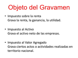 Objeto del Gravamen
• Impuesto sobre la renta
Grava la renta, la ganancia, la utilidad.
• Impuesto al Activo
Grava el activo neto de las empresas.
• Impuesto al Valor Agregado
Grava ciertos actos o actividades realizadas en
territorio nacional.
 
