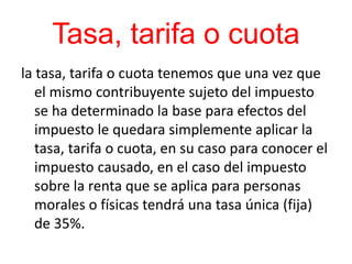 Tasa, tarifa o cuota
la tasa, tarifa o cuota tenemos que una vez que
el mismo contribuyente sujeto del impuesto
se ha determinado la base para efectos del
impuesto le quedara simplemente aplicar la
tasa, tarifa o cuota, en su caso para conocer el
impuesto causado, en el caso del impuesto
sobre la renta que se aplica para personas
morales o físicas tendrá una tasa única (fija)
de 35%.
 