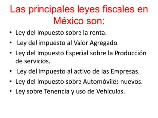 Las principales leyes fiscales en
México son:
• Ley del Impuesto sobre la renta.
• Ley del impuesto al Valor Agregado.
• Ley del Impuesto Especial sobre la Producción
de servicios.
• Ley del Impuesto al activo de las Empresas.
• Ley del Impuesto sobre Automóviles nuevos.
• Ley sobre Tenencia y uso de Vehículos.
 