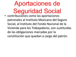 Aportaciones de
Seguridad Social
• contribuciones como las aportaciones
patronales al Instituto Mexicano del Seguro
Social, al Instituto del Fondo Nacional de la
Vivienda para los Trabajadores, son sustituidas
de las obligaciones marcadas por la
constitución que quedan a cargo del patrón.
 