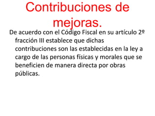 Contribuciones de
mejoras.
De acuerdo con el Código Fiscal en su artículo 2º
fracción III establece que dichas
contribuciones son las establecidas en la ley a
cargo de las personas físicas y morales que se
beneficien de manera directa por obras
públicas.
 
