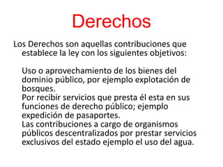 Derechos
Los Derechos son aquellas contribuciones que
establece la ley con los siguientes objetivos:
Uso o aprovechamiento de los bienes del
dominio público, por ejemplo explotación de
bosques.
Por recibir servicios que presta él esta en sus
funciones de derecho público; ejemplo
expedición de pasaportes.
Las contribuciones a cargo de organismos
públicos descentralizados por prestar servicios
exclusivos del estado ejemplo el uso del agua.
 