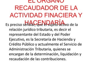 EL ORGANO
RECAUDADOR DE LA
ACTIVIDAD FINACIERA Y
HACENDARÍA.Es preciso señalar, que el sujeto activo de la
relación jurídico tributaria, es decir el
representante del Estado y del Poder
Ejecutivo, es la Secretaría de Hacienda y
Crédito Público y actualmente el Servicio de
Administración Tributaria, quienes se
encargan de la determinación, liquidación y
recaudación de las contribuciones.
 